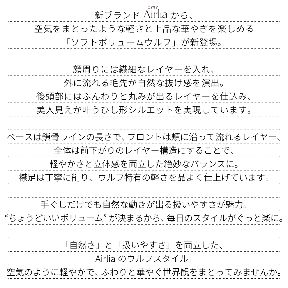 新ブランドAirlia(エアリア)から、
空気をまとったような軽さと上品な華やぎを楽しめる
「ソフトボリュームウルフ」が新登場。
顔周りには繊細なレイヤーを入れ、
外に流れる毛先が自然な抜け感を演出。
後頭部にはふんわりと丸みが出るレイヤーを仕込み、
美人見えが叶うひし形シルエットを実現しています。
ベースは鎖骨ラインの長さで、フロントは頬に沿って流れるレイヤー、
全体は前下がりのレイヤー構造にすることで、
軽やかさと立体感を両立した絶妙なバランスに。
襟足は丁寧に削り、ウルフ特有の軽さを品よく仕上げています。手ぐしだけでも自然な動きが出る扱いやすさが魅力。
“ちょうどいいボリューム”が決まるから、毎日のスタイルがぐっと楽に。
「自然さ」と「扱いやすさ」を両立した、
Airliaのウルフスタイル。
空気のように軽やかで、ふわりと華やぐ世界観をまとってみませんか。