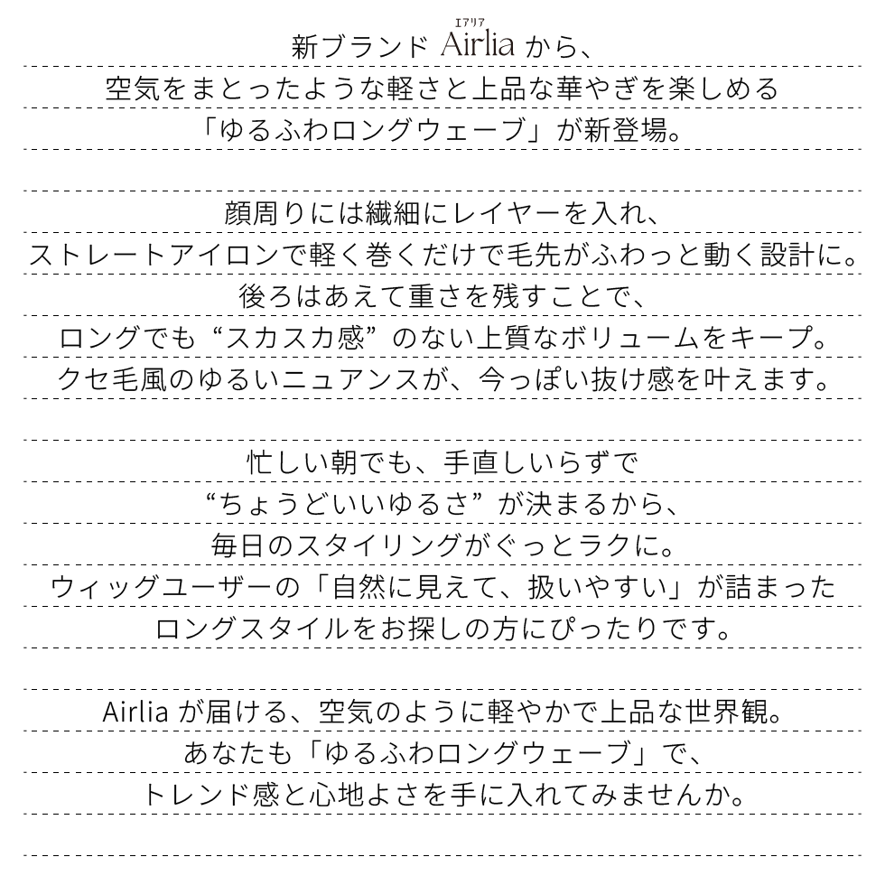 新ブランドAirlia(エアリア)から、
空気をまとったような軽さと上品な華やぎを楽しめる
「ゆるふわロングウェーブ」が新登場。
顔周りには繊細なレイヤーを入れ、
外に流れる毛先が自然な抜け感を演出。
後頭部にはふんわりと丸みが出るレイヤーを仕込み、
美人見えが叶うひし形シルエットを実現しています。
ベースは鎖骨ラインの長さで、フロントは頬に沿って流れるレイヤー、
全体は前下がりのレイヤー構造にすることで、
軽やかさと立体感を両立した絶妙なバランスに。
襟足は丁寧に削り、ウルフ特有の軽さを品よく仕上げています。手ぐしだけでも自然な動きが出る扱いやすさが魅力。
“ちょうどいいボリューム”が決まるから、毎日のスタイルがぐっと楽に。
「自然さ」と「扱いやすさ」を両立した、
Airliaのウルフスタイル。
空気のように軽やかで、ふわりと華やぐ世界観をまとってみませんか。