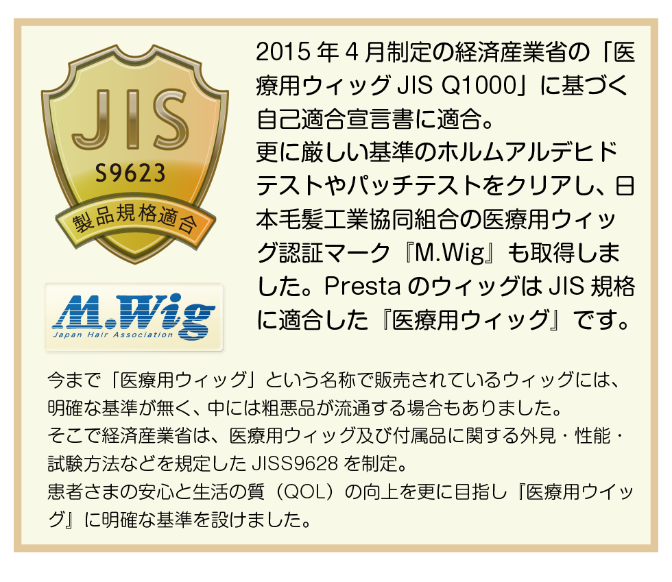 2015年4月制定の経済産業省の「医療用ウィッグJIS Q1000」に基づく自己適合宣言書に適合。
更に厳しい基準のホルムアルデヒドテストやパッチテストをクリアし、 日本毛髪工業協同組合の医療用ウィッグ認証マーク『M.Wig』も取得しました。PrestaのウィッグはJIS規格に適合した『医療用ウィッグ』です。